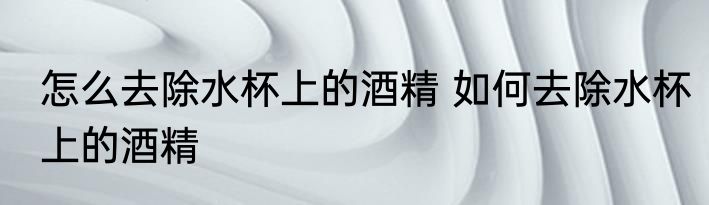 怎么去除水杯上的酒精 如何去除水杯上的酒精