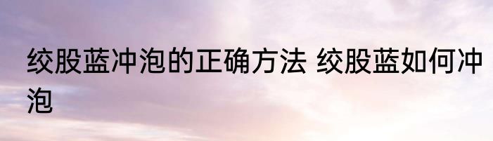 绞股蓝冲泡的正确方法 绞股蓝如何冲泡