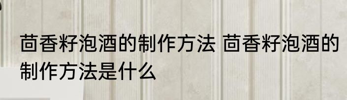 茴香籽泡酒的制作方法 茴香籽泡酒的制作方法是什么