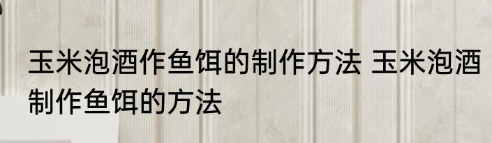 玉米泡酒作鱼饵的制作方法 玉米泡酒制作鱼饵的方法