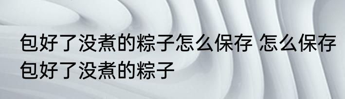 包好了没煮的粽子怎么保存 怎么保存包好了没煮的粽子
