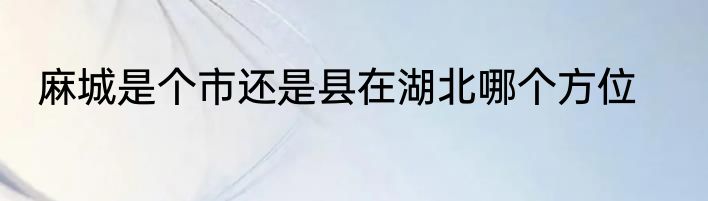 麻城是个市还是县在湖北哪个方位
