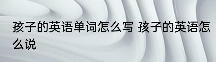 孩子的英语单词怎么写 孩子的英语怎么说