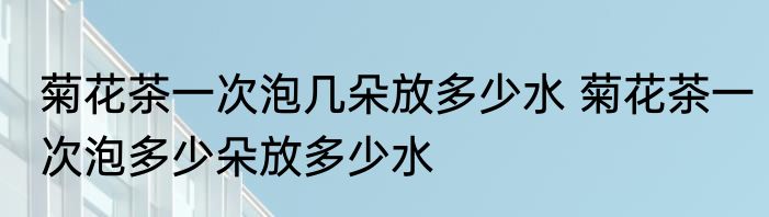 菊花茶一次泡几朵放多少水 菊花茶一次泡多少朵放多少水