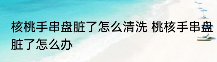 核桃手串盘脏了怎么清洗 桃核手串盘脏了怎么办