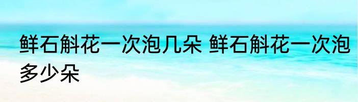 鲜石斛花一次泡几朵 鲜石斛花一次泡多少朵