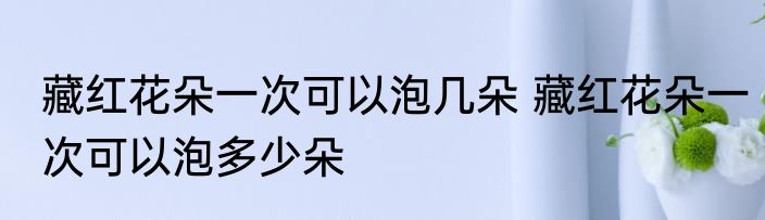 藏红花朵一次可以泡几朵 藏红花朵一次可以泡多少朵