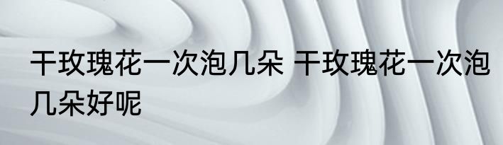 干玫瑰花一次泡几朵 干玫瑰花一次泡几朵好呢