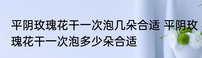 平阴玫瑰花干一次泡几朵合适 平阴玫瑰花干一次泡多少朵合适