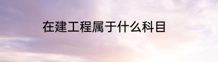 在建工程属于什么科目