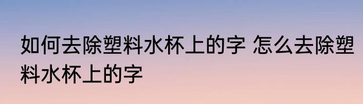 如何去除塑料水杯上的字 怎么去除塑料水杯上的字