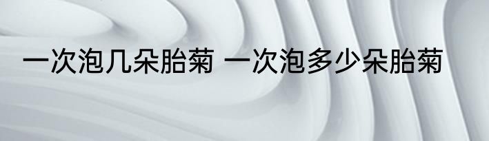 一次泡几朵胎菊 一次泡多少朵胎菊