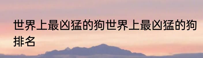 世界上最凶猛的狗世界上最凶猛的狗排名