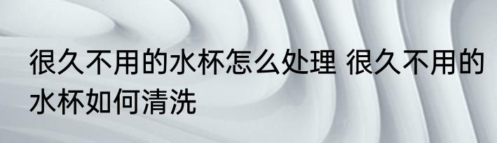 很久不用的水杯怎么处理 很久不用的水杯如何清洗