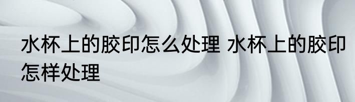水杯上的胶印怎么处理 水杯上的胶印怎样处理