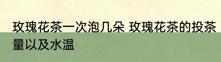 玫瑰花茶一次泡几朵 玫瑰花茶的投茶量以及水温