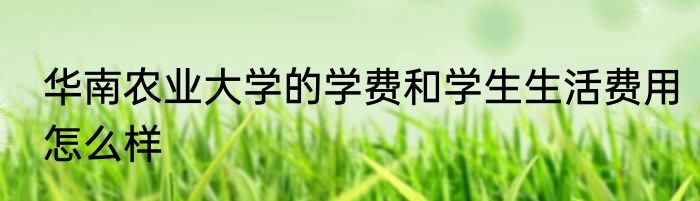 华南农业大学的学费和学生生活费用怎么样