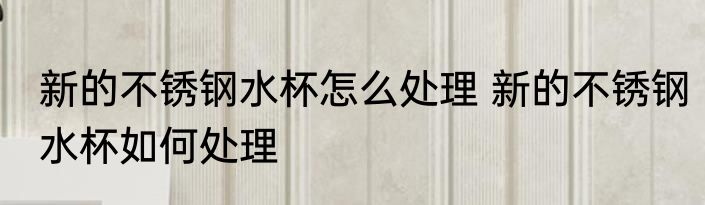 新的不锈钢水杯怎么处理 新的不锈钢水杯如何处理