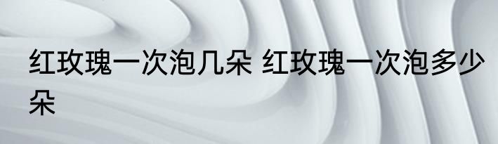 红玫瑰一次泡几朵 红玫瑰一次泡多少朵
