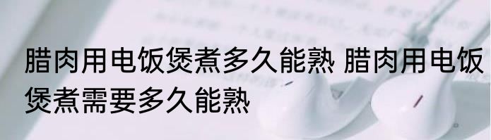 腊肉用电饭煲煮多久能熟 腊肉用电饭煲煮需要多久能熟
