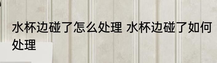 水杯边碰了怎么处理 水杯边碰了如何处理