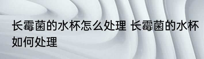 长霉菌的水杯怎么处理 长霉菌的水杯如何处理