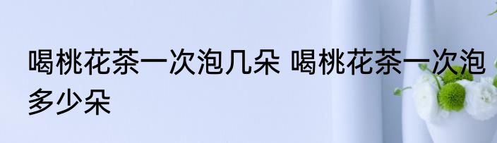 喝桃花茶一次泡几朵 喝桃花茶一次泡多少朵
