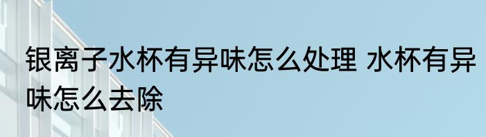 银离子水杯有异味怎么处理 水杯有异味怎么去除