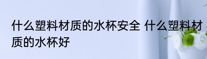 什么塑料材质的水杯安全 什么塑料材质的水杯好