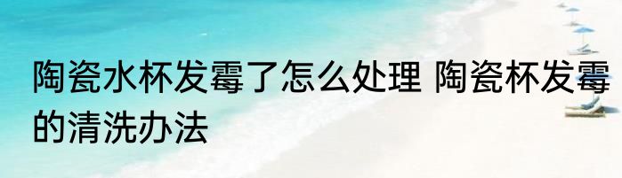 陶瓷水杯发霉了怎么处理 陶瓷杯发霉的清洗办法