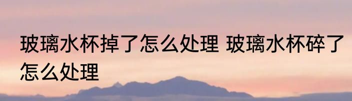 玻璃水杯掉了怎么处理 玻璃水杯碎了怎么处理