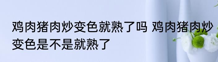 鸡肉猪肉炒变色就熟了吗 鸡肉猪肉炒变色是不是就熟了