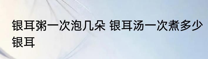 银耳粥一次泡几朵 银耳汤一次煮多少银耳
