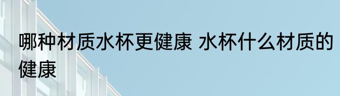 哪种材质水杯更健康 水杯什么材质的健康