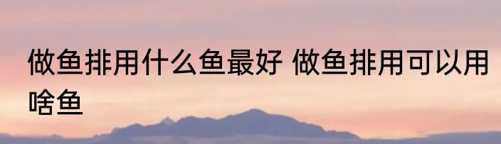 做鱼排用什么鱼最好 做鱼排用可以用啥鱼