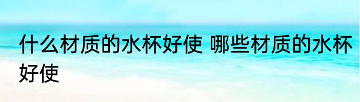 什么材质的水杯好使 哪些材质的水杯好使