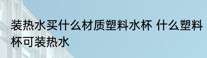 装热水买什么材质塑料水杯 什么塑料杯可装热水