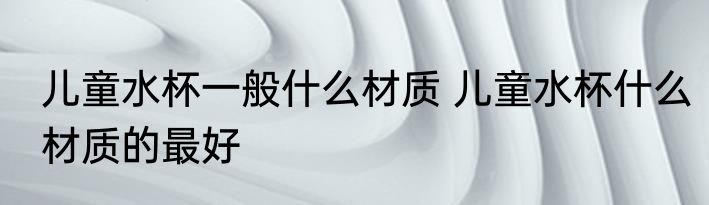 儿童水杯一般什么材质 儿童水杯什么材质的最好