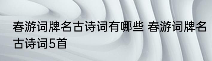 春游词牌名古诗词有哪些 春游词牌名古诗词5首