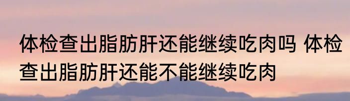 体检查出脂肪肝还能继续吃肉吗 体检查出脂肪肝还能不能继续吃肉