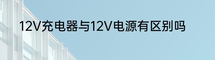 12V充电器与12V电源有区别吗