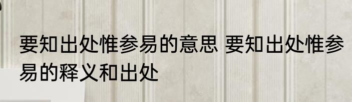 要知出处惟参易的意思 要知出处惟参易的释义和出处