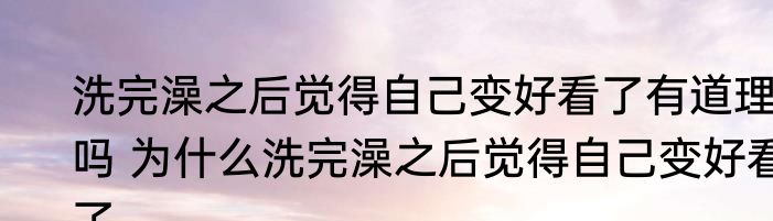 洗完澡之后觉得自己变好看了有道理吗 为什么洗完澡之后觉得自己变好看了