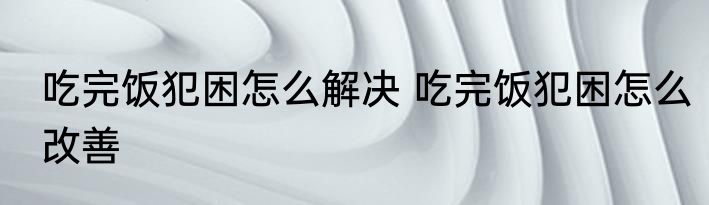 吃完饭犯困怎么解决 吃完饭犯困怎么改善