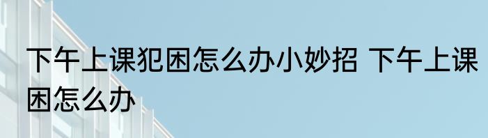 下午上课犯困怎么办小妙招 下午上课困怎么办