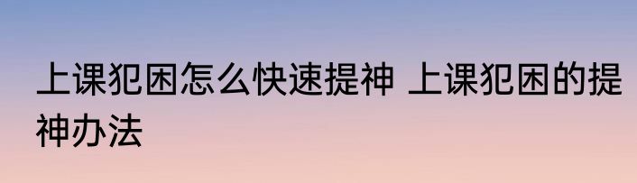 上课犯困怎么快速提神 上课犯困的提神办法