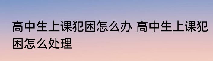 高中生上课犯困怎么办 高中生上课犯困怎么处理