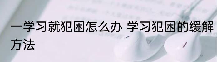 一学习就犯困怎么办 学习犯困的缓解方法