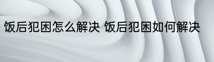 饭后犯困怎么解决 饭后犯困如何解决