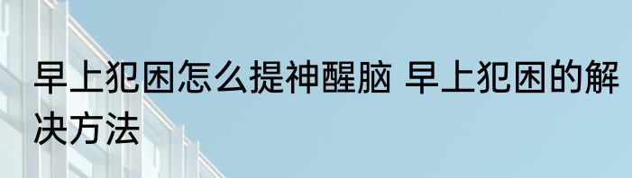 早上犯困怎么提神醒脑 早上犯困的解决方法